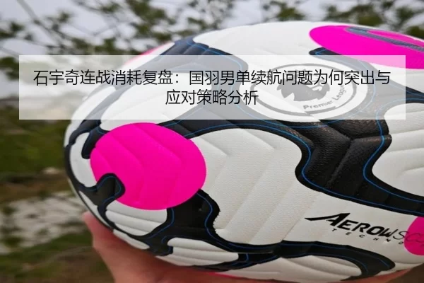 石宇奇连战消耗复盘：国羽男单续航问题为何突出与应对策略分析