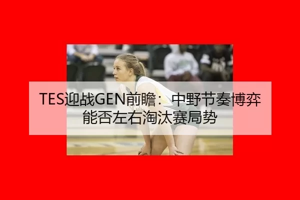 TES迎战GEN前瞻：中野节奏博弈能否左右淘汰赛局势