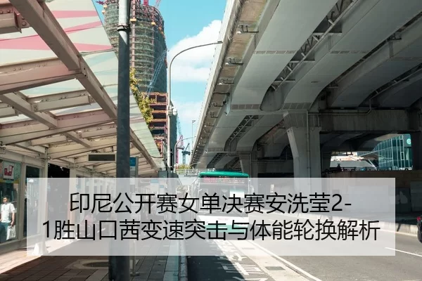 印尼公开赛女单决赛安洗莹2-1胜山口茜变速突击与体能轮换解析