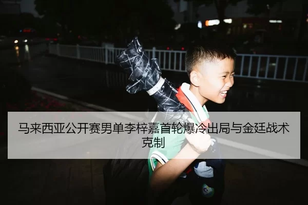 马来西亚公开赛男单李梓嘉首轮爆冷出局与金廷战术克制
